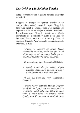 Los Orishas y la Religión Yoruba
sobre los trabajos que él estaba pasando sin poder
remediarlo.
Elegguá y Shangó se querían mucho y se
comprendía el uno al otro de lo mejor. Elegguá le
hizo una señal a Shangó para que acabara de
exponerle a su padre lo que le estaba sucediendo.
Recordemos que Elegguá desenterró a Orula
salvándolo de la muerte, y cuidó a espaldas de
Obbatalá, hasta hacerlo un hombre y darle el
secreto a Shangó. Aprovechando la meditación de
Obbatalá, le dijo:
- Padre, yo siempre he tenido buena
aceptación de usted; cada vez que le he
dicho algo usted ha comprobado que he
estado en lo justo y ha salido adelante.
- Es verdad, hijo mío - Respondió Obbatalá.
-

Usted, antes de yo nacer, siguió
diciendo Shangó juró no criar varones y
nació Orúnmila, y usted lo enterró..

-¿Y eso qué tiene que ver?- Interrumpió
Obbatalá.
- Espere Padre, continuó Shangó, después
de Orula nací yo y aún me tiene ante su
presencia; usted sabe que Olofi lo sabe
todo, y como todos los varones somos
iguales ante Él, no tiene de particular que
Edgar A Rodríguez P
97

 