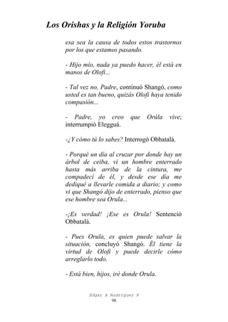 Los Orishas y la Religión Yoruba
esa sea la causa de todos estos trastornos
por los que estamos pasando.
- Hijo mío, nada ya puedo hacer, él está en
manos de Olofi...
- Tal vez no, Padre, continuó Shangó, como
usted es tan bueno, quizás Olofi haya tenido
compasión...
- Padre, yo creo
interrumpió Elegguá.

que

Orúla

vive;

-¿Y cómo tú lo sabes? Interrogó Obbatalá.
- Porqué un día al cruzar por donde hay un
árbol de ceiba, vi un hombre enterrado
hasta más arriba de la cintura, me
compadecí de él, y desde ese día me
dediqué a llevarle comida a diario; y como
vi que Shangó dijo de enterrado, pienso que
ese hombre sea Orula...
-¡Es verdad! ¡Ese es Orula! Sentenció
Obbatalá.
- Pues Orula, es quien puede salvar la
situación, concluyó Shangó. Él tiene la
virtud de Olofi y puede decirle cómo
arreglarlo todo.
- Está bien, hijos, iré donde Orula.
Edgar A Rodríguez P
98

 