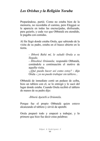 Los Orishas y la Religión Yoruba
Preparándose, partió. Como no estaba bien de la
memoria, no recordaba el camino, pero Elegguá se
le aparecía en todas las encrucijadas, disfrazado,
para guiarlo, y cada vez que Obbatalá era atendido,
le pagaba con comidas.
Al fin llegó donde estaba Orula, que sabiendo de la
visita de su padre, estaba en el hueco abierto en la
tierra.
- Ibború Babá mí, le saludó Orula a su
llegada.
- Ibboshisé Orúnmila; respondió Obbatalá,
contándole a continuación el motivo de
aquella visita.
-¿Qué puedo hacer así como estoy? - dijo
Orula -; yo no puedo trabajar sin tablero...
Obbatalá de inmediato cortó un pedazo de ceiba,
hizo un tablero con el, se lo entregó y le sacó del
lugar donde estaba. Cuando Orula recibió el tablero
de manos de su padre dijo:
-Ibború Apetebí a Orúnmila.
Porque fue el propio Obbatalá quien estuvo
alcanzando el tablero y sirvió de apetebí.
Orula preparó todo y empezó a trabajar, y lo
primero que hizo fue decir estas palabras:

Edgar A Rodríguez P
99

 