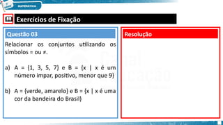  Exercícios de Fixação
Relacionar os conjuntos utilizando os
símbolos = ou ≠.
a) A = {1, 3, 5, 7} e B = {x | x é um
número impar, positivo, menor que 9}
b) A = {verde, amarelo} e B = {x | x é uma
cor da bandeira do Brasil}
Resolução
Questão 03
 