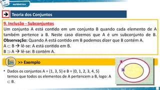  Teoria dos Conjuntos
9. Inclusão - Subconjuntos
Um conjunto A está contido em um conjunto B quando cada elemento de A
também pertence a B. Neste caso dizemos que A é um subconjunto de B.
Observação: Quando A está contido em B podemos dizer que B contém A.
A  B  lê-se: A está contido em B.
B  A  lê-se: B contém A.
>> Exemplo
• Dados os conjuntos A = {1, 3, 5} e B = {0, 1, 2, 3, 4, 5}
temos que todos os elementos de A pertencem a B, logo: A
 B.
 