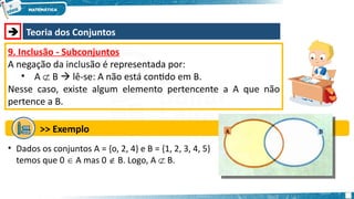  Teoria dos Conjuntos
9. Inclusão - Subconjuntos
A negação da inclusão é representada por:
• A  B  lê-se: A não está contido em B.
Nesse caso, existe algum elemento pertencente a A que não
pertence a B.
>> Exemplo
• Dados os conjuntos A = {o, 2, 4} e B = {1, 2, 3, 4, 5}
temos que 0  A mas 0  B. Logo, A  B.
 