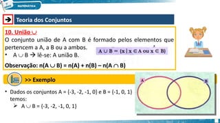  Teoria dos Conjuntos
10. União 
O conjunto união de A com B é formado pelos elementos que
pertencem a A, a B ou a ambos.
• A  B  lê-se: A união B.
Observação: n(A  B) = n(A) + n(B) – n(A  B)
>> Exemplo
• Dados os conjuntos A = {-3, -2, -1, 0} e B = {-1, 0, 1}
temos:
 A  B = {-3, -2, -1, 0, 1}
 