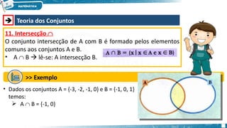  Teoria dos Conjuntos
11. Intersecção 
O conjunto intersecção de A com B é formado pelos elementos
comuns aos conjuntos A e B.
• A  B  lê-se: A intersecção B.
>> Exemplo
• Dados os conjuntos A = {-3, -2, -1, 0} e B = {-1, 0, 1}
temos:
 A  B = {-1, 0}
 