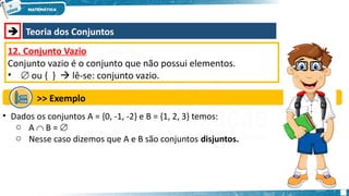  Teoria dos Conjuntos
12. Conjunto Vazio
Conjunto vazio é o conjunto que não possui elementos.
•  ou { }  lê-se: conjunto vazio.
>> Exemplo
• Dados os conjuntos A = {0, -1, -2} e B = {1, 2, 3} temos:
o A  B = 
o Nesse caso dizemos que A e B são conjuntos disjuntos.
 