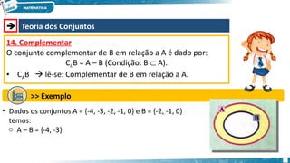  Teoria dos Conjuntos
14. Complementar
O conjunto complementar de B em relação a A é dado por:
CAB = A – B (Condição: B  A).
• CAB  lê-se: Complementar de B em relação a A.
>> Exemplo
• Dados os conjuntos A = {-4, -3, -2, -1, 0} e B = {-2, -1, 0}
temos:
o A – B = {-4, -3}
 