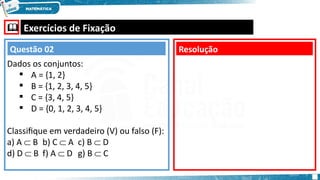  Exercícios de Fixação
Dados os conjuntos:
 A = {1, 2}
 B = {1, 2, 3, 4, 5}
 C = {3, 4, 5}
 D = {0, 1, 2, 3, 4, 5}
Classifique em verdadeiro (V) ou falso (F):
a) A  B b) C  A c) B  D
d) D  B f) A  D g) B  C
Resolução
Questão 02
 