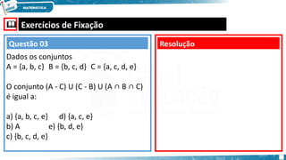  Exercícios de Fixação
Dados os conjuntos
A = {a, b, c} B = {b, c, d} C = {a, c, d, e}
O conjunto (A - C) U (C - B) U (A ∩ B ∩ C)
é igual a:
a) {a, b, c, e} d) {a, c, e}
b) A e) {b, d, e}
c) {b, c, d, e}
Resolução
Questão 03
 