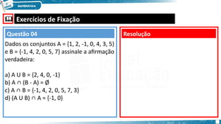  Exercícios de Fixação
Dados os conjuntos A = {1, 2, -1, 0, 4, 3, 5}
e B = {-1, 4, 2, 0, 5, 7} assinale a afirmação
verdadeira:
a) A U B = {2, 4, 0, -1}
b) A ∩ (B - A) = Ø
c) A ∩ B = {-1, 4, 2, 0, 5, 7, 3}
d) (A U B) ∩ A = {-1, 0}
Resolução
Questão 04
 