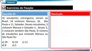  Exercícios de Fixação
35 estudantes estrangeiros vieram ao
Brasil. 16 visitaram Manaus; 16, São
Paulo e 11, Salvador. Desses estudantes, 5
visitaram Manaus e Salvador e , desses 5,
3 visitaram também São Paulo. O número
de estudantes que visitaram Manaus ou
São Paulo foi:
a) 29 b) 24 c) 11
d) 8 e) 5
Resolução
Questão 05
 