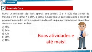  Tarefa de Casa
Boas atividades e
até mais!
Numa universidade são lidos apenas dois jornais, X e Y. 80% dos alunos da
mesma leem o jornal X e 60%, o jornal Y. Sabendo-se que todo aluno é leitor de
pelo menos um dos jornais, assinale a alternativa que corresponde ao percentual
de alunos que leem ambos:
a) 80%
b) 14%
c) 40%
d) 60%
e) 48%
 