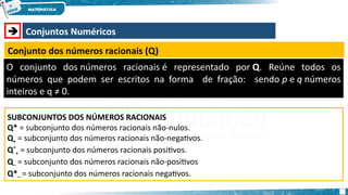  Conjuntos Numéricos
Conjunto dos números racionais (Q)
O conjunto dos números racionais é representado por Q. Reúne todos os
números que podem ser escritos na forma de fração: sendo p e q números
inteiros e q ≠ 0.
SUBCONJUNTOS DOS NÚMEROS RACIONAIS
Q* = subconjunto dos números racionais não-nulos.
Q+ = subconjunto dos números racionais não-negativos.
Q*
+ = subconjunto dos números racionais positivos.
Q– = subconjunto dos números racionais não-positivos
Q*– = subconjunto dos números racionais negativos.
 