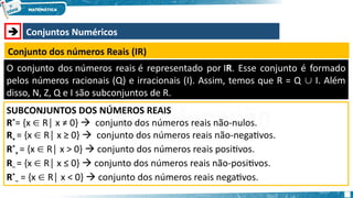  Conjuntos Numéricos
Conjunto dos números Reais (IR)
O conjunto dos números reais é representado por IR. Esse conjunto é formado
pelos números racionais (Q) e irracionais (I). Assim, temos que R = Q I. Além
∪
disso, N, Z, Q e I são subconjuntos de R.
SUBCONJUNTOS DOS NÚMEROS REAIS
R*
= {x R│ x ≠ 0}
∈  conjunto dos números reais não-nulos.
R+ = {x R│ x ≥ 0}
∈  conjunto dos números reais não-negativos.
R*
+ = {x R│ x > 0}
∈  conjunto dos números reais positivos.
R– = {x R│ x ≤ 0}
∈  conjunto dos números reais não-positivos.
R*
– = {x R│ x < 0}
∈  conjunto dos números reais negativos.
 