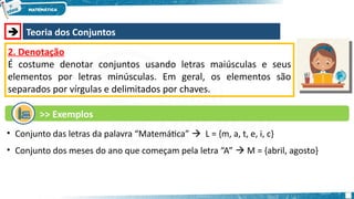  Teoria dos Conjuntos
2. Denotação
É costume denotar conjuntos usando letras maiúsculas e seus
elementos por letras minúsculas. Em geral, os elementos são
separados por vírgulas e delimitados por chaves.
>> Exemplos
• Conjunto das letras da palavra “Matemática”  L = {m, a, t, e, i, c}
• Conjunto dos meses do ano que começam pela letra “A”  M = {abril, agosto}
 