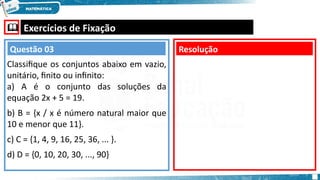  Exercícios de Fixação
Classifique os conjuntos abaixo em vazio,
unitário, finito ou infinito:
a) A é o conjunto das soluções da
equação 2x + 5 = 19.
b) B = {x / x é número natural maior que
10 e menor que 11}.
c) C = {1, 4, 9, 16, 25, 36, ... }.
d) D = {0, 10, 20, 30, ..., 90}
Resolução
Questão 03
 