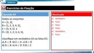  Exercícios de Fixação
Dados os conjuntos
A = {1, 2},
B = {1, 2, 3, 4, 5},
C = {3, 4, 5} e
D = {0, 1, 2, 3, 4, 5},
classifique em verdadeiro (V) ou falso (F):
a) A  B b) C  A c) B  D
d) D  B e) A  D f) B  C
a) Verdadeiro
b) Falso
c) Falso
d) Falso
e) Verdadeiro
f) Falso
Resolução
Questão 04
 