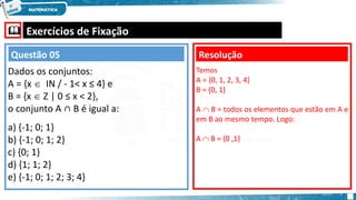  Exercícios de Fixação
Dados os conjuntos:
A = {x  IΝ / - 1< x ≤ 4} e
B = {x  Ζ | 0 ≤ x < 2},
o conjunto A ∩ B é igual a:
a) {-1; 0; 1}
b) {-1; 0; 1; 2}
c) {0; 1}
d) {1; 1; 2}
e) {-1; 0; 1; 2; 3; 4}
Resolução
Questão 05
Temos
A = {0, 1, 2, 3, 4}
B = {0, 1}
A  B = todos os elementos que estão em A e
em B ao mesmo tempo. Logo:
A  B = {0 ,1}
 