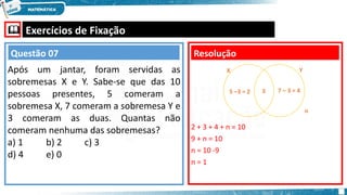  Exercícios de Fixação
Após um jantar, foram servidas as
sobremesas X e Y. Sabe-se que das 10
pessoas presentes, 5 comeram a
sobremesa X, 7 comeram a sobremesa Y e
3 comeram as duas. Quantas não
comeram nenhuma das sobremesas?
a) 1 b) 2 c) 3
d) 4 e) 0
Resolução
Questão 07
2 + 3 + 4 + n = 10
9 + n = 10
n = 10 -9
n = 1
X Y
3
5 –3 = 2 7 – 3 = 4
n
 
