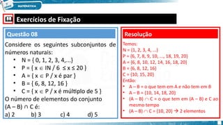 Exercícios de Fixação
Considere os seguintes subconjuntos de
números naturais:
• N = { 0, 1, 2, 3, 4,...}
• P = { x  IN / 6 ≤ x ≤ 20 }
• A = { x  P / x é par }
• B = { 6, 8, 12, 16 }
• C = { x  P / x é múltiplo de 5 }
O número de elementos do conjunto
(A – B) ∩ C é:
a) 2 b) 3 c) 4 d) 5
Resolução
Questão 08
Temos:
N = {1, 2, 3, 4, ...}
P = {6, 7, 8, 9, 10, ..., 18, 19, 20}
A = {6, 8, 10, 12, 14, 16, 18, 20}
B = {6, 8, 12, 16}
C = {10, 15, 20}
Então:
• A – B = o que tem em A e não tem em B
• A – B = {10, 14, 18, 20}
• (A – B)  C = o que tem em (A – B) e C ao
mesmo tempo
• (A – B)  C = {10, 20}  2 elementos
 