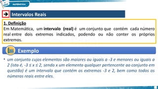  Intervalos Reais
1. Definição
Em Matemática, um intervalo (real) é um conjunto que contém cada número
real entre dois extremos indicados, podendo ou não conter os próprios
extremos.
Exemplo
Exemplo
• um conjunto cujos elementos são maiores ou iguais a -3 e menores ou iguais a
2 (isto é, -3 ≤ x ≤ 2, sendo x um elemento qualquer pertencente ao conjunto em
questão) é um intervalo que contém os extremos -3 e 2, bem como todos os
números reais entre eles.
 