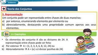  Teoria dos Conjuntos
3. Representação
Um conjunto pode ser representado entre chaves de duas maneiras:
a) por extenso, enumerando elemento por elemento ou
b) abreviadamente, destacando uma propriedade comum apenas aos seus
elementos.
>> Exemplos
• Os elementos do conjunto A são os divisores de 24. A
representação entre chaves pode ser feita:
a) Por extenso  A = {1, 2, 3, 4, 6, 8, 12, 24} ou
b) Abreviadamente  A = {x| x é divisor positivo de 24}
 