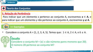  Teoria dos Conjuntos
5. Relação de Pertinência
Para indicar que um elemento x pertence ao conjunto A, escrevemos x A
∈ , e
para indicar que um elemento y não pertence ao conjunto A, escrevemos y  A.
• Considere o conjunto A = {1, 2, 3, 4, 5}. Temos que: 1 A, 2 A, e 6
∈ ∈  A.
Desafio
Considere o conjunto M = {x| x são números pares menores que 20}.
O número 20 pertence ao conjunto M?
>> Exemplos
 