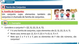  Teoria dos Conjuntos
6. Família de Conjuntos
Um conjunto cujos elementos também são
conjuntos é chamado de família de conjuntos.
• Considere o conjunto F = {{2, 3}, {2}, {5, 6, 7}}.
 F é uma família de conjuntos, cujos elementos são {2, 3}, {2}, {5, 6, 7}.
 Neste caso, temos que: {2, 3} F, {2} F e {5, 6, 7} F.
∈ ∈ ∈
 Note que 2  F e 5  F, pois os elementos de F não são números, são
conjuntos!
>> Exemplos
 