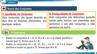  Teoria dos Conjuntos
7. Igualdade de Conjuntos
Dois conjuntos são iguais quando os
dois têm os mesmos elementos, em
qualquer ordem.
• Dados os conjuntos A = {1, 3, 5} e B = {x | x é impar positivo e
menor que 7}. Temos que A = B.
• Dados os conjuntos M = {9, 11, 13, ...} e N = {x | x é impar
positivo e maior ou igual a 7}. Temos que M ≠ N.
8. Desigualdade de Conjuntos
Dois conjuntos são diferentes quando
existe pelo menos um elemento que
pertence a um dos conjuntos e não
pertence ao outro.
>> Exemplos
 
