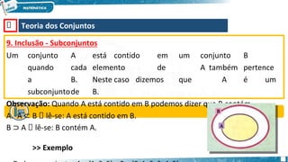 🡺 Teoria dos Conjuntos
9. Inclusão - Subconjuntos
Um conjunto A está contido em um conjunto B
quando cada elemento de A também pertence
a B. Neste caso dizemos que A é um
subconjuntode B.
Observação: Quando A está contido em B podemos dizer que B contém
A. A ⊂ B 🡺 lê-se: A está contido em B.
B ⊃ A 🡺 lê-se: B contém A.
>> Exemplo
 