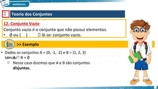 🡺 Teoria dos Conjuntos
12. Conjunto Vazio
Conjunto vazio é o conjunto que não possui elementos.
• ∅ ou { } 🡺 lê-se: conjunto vazio.
>> Exemplo
• Dados os conjuntos A = {0, -1, -2} e B = {1, 2, 3}
temos:
o
o
A ∩ B = ∅
Nesse caso dizemos que A e B são conjuntos
disjuntos.
 