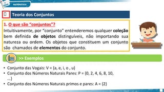 🡺 Teoria dos Conjuntos
1. O que são “conjuntos”?
Intuitivamente, por “conjunto” entenderemos qualquer coleção
bem definida de objetos distinguíveis, não importando sua
natureza ou ordem. Os objetos que constituem um conjunto
são chamados de elementos do conjunto.
>> Exemplos
• Conjunto das Vogais: V = {a, e, i, o , u}
• Conjunto dos Números Naturais Pares: P = {0, 2, 4, 6, 8, 10,
...}
• Conjunto dos Números Naturais primos e pares: A = {2}
 
