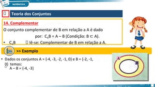 🡺 Teoria dos Conjuntos
14. Complementar
O conjunto complementar de B em relação a A é dado
por: CAB = A – B (Condição: B ⊂ A).
• CAB 🡺 lê-se: Complementar de B em relação a A.
>> Exemplo
• Dados os conjuntos A = {-4, -3, -2, -1, 0} e B = {-2, -1,
0} temos:
o A – B = {-4, -3}
 