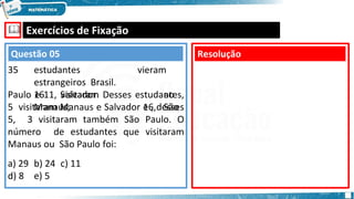 🕮 Exercícios de Fixação
35 estudantes
estrangeiros Brasil.
16 visitaram
Manaus;
vieram
ao
16, São
Paulo e 11, Salvador. Desses estudantes,
5 visitaram Manaus e Salvador e , desses
5, 3 visitaram também São Paulo. O
número de estudantes que visitaram
Manaus ou São Paulo foi:
a) 29 b) 24 c) 11
d) 8 e) 5
Resolução
Questão 05
 