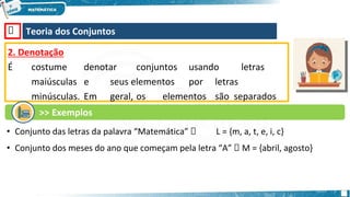 🡺 Teoria dos Conjuntos
2. Denotação
É costume denotar conjuntos usando letras
maiúsculas e seus elementos por letras
minúsculas. Em geral, os elementos são separados
por vírgulas e delimitados por chaves.
>> Exemplos
• Conjunto das letras da palavra “Matemática” 🡺 L = {m, a, t, e, i, c}
• Conjunto dos meses do ano que começam pela letra “A” 🡺 M = {abril, agosto}
 