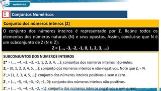 🡺 Conjuntos Numéricos
Conjunto dos números inteiros (Z)
O conjunto dos números inteiros é representado por Z. Reúne todos os
elementos dos números naturais (N) e seus opostos. Assim, conclui-se que N é
um subconjunto de Z (N ∈ Z):
Z = {..., -3, -2, -1, 0, 1, 2, 3, ...}
SUBCONJUNTOS DOS NÚMEROS INTEIROS
Z* = {..., –4, –3, –2, –1, 1, 2, 3, 4, ...}: conjuntos dos números inteiros não-nulos.
Z+ = {0, 1, 2, 3, 4, 5, ...}: conjunto dos números inteiros e não-negativos. Note que Z+ = N.
Z*
+ = {1, 2, 3, 4, 5, ...}: conjunto dos números inteiros positivos e sem o zero.
Z – = {..., –5, –4, –3, –2, –1, 0}: conjunto dos números inteiros não-positivos.
Z*
– = {..., –5, –4, –3, –2, –1}: conjunto dos números inteiros negativos e sem o zero.
 