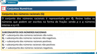 🡺 Conjuntos Numéricos
Conjunto dos números racionais (Q)
O conjunto dos números racionais é representado por Q. Reúne todos os
números que podem ser escritos na forma de fração: sendo p e q números
inteiros e q ≠ 0.
SUBCONJUNTOS DOS NÚMEROS RACIONAIS
Q* = subconjunto dos números racionais não-nulos.
Q+ = subconjunto dos números racionais não-negativos.
Q*
+ = subconjunto dos números racionais positivos.
Q– = subconjunto dos números racionais não-positivos
Q*– = subconjunto dos números racionais negativos.
 