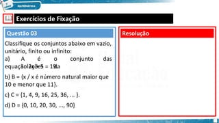 🕮 Exercícios de Fixação
a) A é o conjunto das
soluções da
equação 2x + 5 = 19.
b) B = {x / x é número natural maior que
10 e menor que 11}.
c) C = {1, 4, 9, 16, 25, 36, ... }.
d) D = {0, 10, 20, 30, ..., 90}
Resolução
Questão 03
Classifique os conjuntos abaixo em vazio,
unitário, finito ou infinito:
 