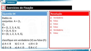 🕮 Exercícios de Fixação
Resolução
a) Verdadeiro
b) Falso
c) Falso
d) Falso
e) Verdadeiro
f) Falso
Questão 04
Dados os
conjuntos A = {1,
2},
B = {1, 2, 3, 4, 5},
C = {3, 4, 5} e
D = {0, 1, 2, 3, 4, 5},
classifique em verdadeiro (V) ou falso (F):
a) A ⊂ B b) C ⊂ A c) B ⊂ D
d) D ⊂ B e) A ⊂ D f) B ⊂ C
 