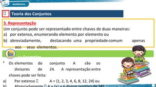 🡺 Teoria dos Conjuntos
3. Representação
Um conjunto pode ser representado entre chaves de duas maneiras:
a) por extenso, enumerando elemento por elemento ou
b) abreviadamente, destacando uma propriedadecomum apenas
aos seus elementos.
>> Exemplos
• Os elementos do conjunto A são os
divisores de 24. A representação entre
chaves pode ser feita:
a) Por extenso 🡺 A = {1, 2, 3, 4, 6, 8, 12, 24} ou
 