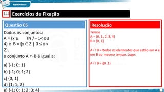 🕮 Exercícios de Fixação
Questão 05
Dados os conjuntos:
A = {x ∈ IΝ / - 1< x ≤
4} e B = {x ∈ Ζ | 0 ≤ x <
2},
o conjunto A ∩ B é igual a:
a) {-1; 0; 1}
b) {-1; 0; 1; 2}
c) {0; 1}
d) {1; 1; 2}
e) {-1; 0; 1; 2; 3; 4}
Resolução
Temos
A = {0, 1, 2, 3, 4}
B = {0, 1}
A ∩ B = todos os elementos que estão em A e
em B ao mesmo tempo. Logo:
A ∩ B = {0 ,1}
 