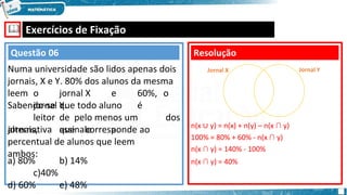 🕮 Exercícios de Fixação
leem o jornal X e 60%, o
jornal Y.
Sabendo-se que todo aluno é
leitor de pelo menos um dos
jornais, assinale a
alternativa que corresponde ao
percentual de alunos que leem
ambos:
a) 80% b) 14%
c)40%
d) 60% e) 48%
Resolução
Questão 06
Numa universidade são lidos apenas dois
jornais, X e Y. 80% dos alunos da mesma
n(x ∪ y) = n(x) + n(y) – n(x ∩ y)
100% = 80% + 60% - n(x ∩ y)
n(x ∩ y) = 140% - 100%
n(x ∩ y) = 40%
Jornal X Jornal Y
 