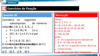 🕮 Exercícios de Fixação
•
•
•
•
•
N = { 0, 1, 2, 3, 4,...}
P = { x ∈ IN / 6 ≤ x ≤
20 } A = { x ∈ P / x é par
}
B = { 6, 8, 12, 16 }
C = { x ∈ P / x é múltiplo de 5 }
O número de elementos do
conjunto (A – B) ∩ C é:
a) 2 b) 3 c) 4 d) 5
Questão 08
Considere os seguintes
subconjuntos de números
naturais:
•
•
•
•
Resolução
Temos:
N = {1, 2, 3, 4, ...}
P = {6, 7, 8, 9, 10, ..., 18, 19, 20}
A = {6, 8, 10, 12, 14, 16, 18, 20}
B = {6, 8, 12, 16}
C = {10, 15, 20}
Então:
A – B = o que tem em A e não tem em
B A – B = {10, 14, 18, 20}
(A – B) ∩ C = o que tem em (A – B) e C ao
mesmo tempo
(A – B) ∩ C = {10, 20} 🡺 2 elementos
 