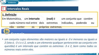 🡺 Intervalos Reais
1. Definição
Em Matemática, um intervalo (real) é um conjunto que contém
cada número real entre dois extremos indicados, podendo ou
não conter os próprios extremos.
Exemplo
• um conjunto cujos elementos são maiores ou iguais a -3 e menores ou iguais a
2 (isto é, -3 ≤ x ≤ 2, sendo x um elemento qualquer pertencente ao conjunto em
questão) é um intervalo que contém os extremos -3 e 2, bem como todos os
números reais entre eles.
 