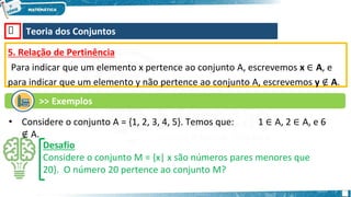 🡺 Teoria dos Conjuntos
5. Relação de Pertinência
Para indicar que um elemento x pertence ao conjunto A, escrevemos x ∈ A, e
para indicar que um elemento y não pertence ao conjunto A, escrevemos y ∉ A.
•
Desafio
Considere o conjunto M = {x| x são números pares menores que
20}. O número 20 pertence ao conjunto M?
>> Exemplos
Considere o conjunto A = {1, 2, 3, 4, 5}. Temos que: 1 ∈ A, 2 ∈ A, e 6
∉ A.
 
