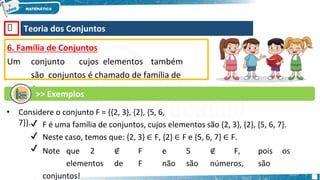 🡺 Teoria dos Conjuntos
6. Família de Conjuntos
Um conjunto cujos elementos também
são conjuntos é chamado de família de
conjuntos.
• Considere o conjunto F = {{2, 3}, {2}, {5, 6,
7}}.✔
✔
✔
F é uma família de conjuntos, cujos elementos são {2, 3}, {2}, {5, 6, 7}.
Neste caso, temos que: {2, 3} ∈ F, {2} ∈ F e {5, 6, 7} ∈ F.
Note que 2 ∉ F e 5 ∉ F, pois os
elementos de F não são números, são
conjuntos!
>> Exemplos
 
