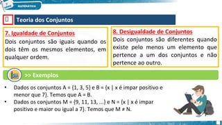 🡺 Teoria dos Conjuntos
7. Igualdade de Conjuntos
Dois conjuntos são iguais quando os
dois têm os mesmos elementos, em
qualquer ordem.
•
•
Dados os conjuntos A = {1, 3, 5} e B = {x | x é impar positivo e
menor que 7}. Temos que A = B.
Dados os conjuntos M = {9, 11, 13, ...} e N = {x | x é impar
positivo e maior ou igual a 7}. Temos que M ≠ N.
8. Desigualdade de Conjuntos
Dois conjuntos são diferentes quando
existe pelo menos um elemento que
pertence a um dos conjuntos e não
pertence ao outro.
>> Exemplos
 