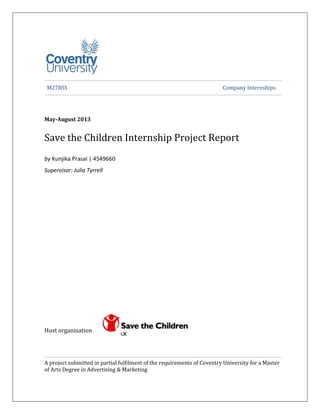Page | i
M27BSS Company Internships
May-August 2013
Save the Children Internship Project Report
by Kunjika Prasai | 4549660
Supervisor: Julia Tyrrell
Host organisation
A project submitted in partial fulfilment of the requirements of Coventry University for a Master
of Arts Degree in Advertising & Marketing
 