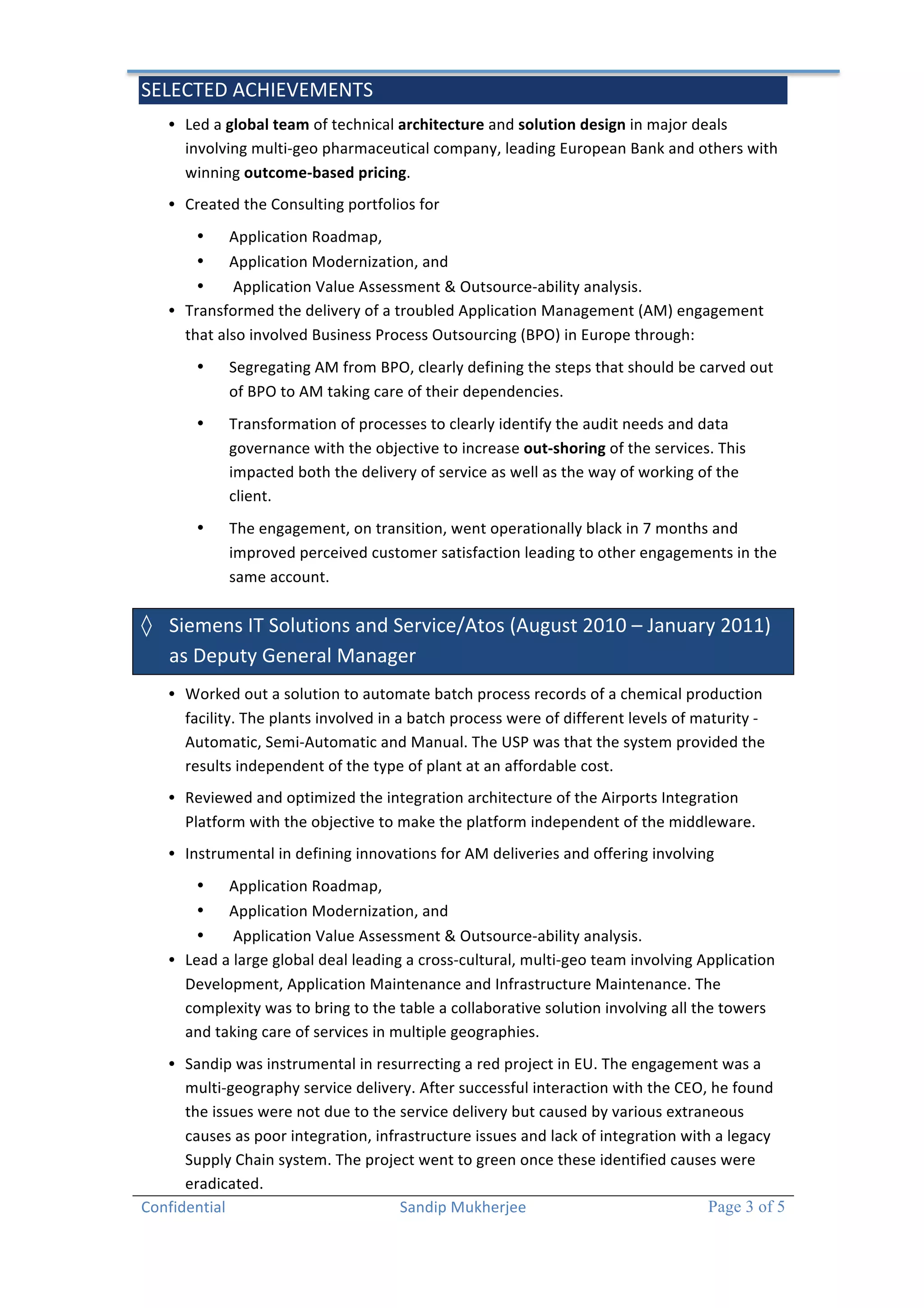 SELECTED 
ACHIEVEMENTS 
Confidential 
Sandip 
Mukherjee 
Page 3 of 5 
• Led 
a 
global 
team 
of 
technical 
architecture 
and 
solution 
design 
in 
major 
deals 
involving 
multi-­‐geo 
pharmaceutical 
company, 
leading 
European 
Bank 
and 
others 
with 
winning 
outcome-­‐based 
pricing. 
• Created 
the 
Consulting 
portfolios 
for 
• Application 
Roadmap, 
• Application 
Modernization, 
and 
• 
Application 
Value 
Assessment 
& 
Outsource-­‐ability 
analysis. 
• Transformed 
the 
delivery 
of 
a 
troubled 
Application 
Management 
(AM) 
engagement 
that 
also 
involved 
Business 
Process 
Outsourcing 
(BPO) 
in 
Europe 
through: 
• Segregating 
AM 
from 
BPO, 
clearly 
defining 
the 
steps 
that 
should 
be 
carved 
out 
of 
BPO 
to 
AM 
taking 
care 
of 
their 
dependencies. 
• Transformation 
of 
processes 
to 
clearly 
identify 
the 
audit 
needs 
and 
data 
governance 
with 
the 
objective 
to 
increase 
out-­‐shoring 
of 
the 
services. 
This 
impacted 
both 
the 
delivery 
of 
service 
as 
well 
as 
the 
way 
of 
working 
of 
the 
client. 
• The 
engagement, 
on 
transition, 
went 
operationally 
black 
in 
7 
months 
and 
improved 
perceived 
customer 
satisfaction 
leading 
to 
other 
engagements 
in 
the 
same 
account. 
◊ Siemens 
IT 
Solutions 
and 
Service/Atos 
(August 
2010 
– 
January 
2011) 
as 
Deputy 
General 
Manager 
• Worked 
out 
a 
solution 
to 
automate 
batch 
process 
records 
of 
a 
chemical 
production 
facility. 
The 
plants 
involved 
in 
a 
batch 
process 
were 
of 
different 
levels 
of 
maturity 
-­‐ 
Automatic, 
Semi-­‐Automatic 
and 
Manual. 
The 
USP 
was 
that 
the 
system 
provided 
the 
results 
independent 
of 
the 
type 
of 
plant 
at 
an 
affordable 
cost. 
• Reviewed 
and 
optimized 
the 
integration 
architecture 
of 
the 
Airports 
Integration 
Platform 
with 
the 
objective 
to 
make 
the 
platform 
independent 
of 
the 
middleware. 
• Instrumental 
in 
defining 
innovations 
for 
AM 
deliveries 
and 
offering 
involving 
• Application 
Roadmap, 
• Application 
Modernization, 
and 
• 
Application 
Value 
Assessment 
& 
Outsource-­‐ability 
analysis. 
• Lead 
a 
large 
global 
deal 
leading 
a 
cross-­‐cultural, 
multi-­‐geo 
team 
involving 
Application 
Development, 
Application 
Maintenance 
and 
Infrastructure 
Maintenance. 
The 
complexity 
was 
to 
bring 
to 
the 
table 
a 
collaborative 
solution 
involving 
all 
the 
towers 
and 
taking 
care 
of 
services 
in 
multiple 
geographies. 
• Sandip 
was 
instrumental 
in 
resurrecting 
a 
red 
project 
in 
EU. 
The 
engagement 
was 
a 
multi-­‐geography 
service 
delivery. 
After 
successful 
interaction 
with 
the 
CEO, 
he 
found 
the 
issues 
were 
not 
due 
to 
the 
service 
delivery 
but 
caused 
by 
various 
extraneous 
causes 
as 
poor 
integration, 
infrastructure 
issues 
and 
lack 
of 
integration 
with 
a 
legacy 
Supply 
Chain 
system. 
The 
project 
went 
to 
green 
once 
these 
identified 
causes 
were 
eradicated. 
 