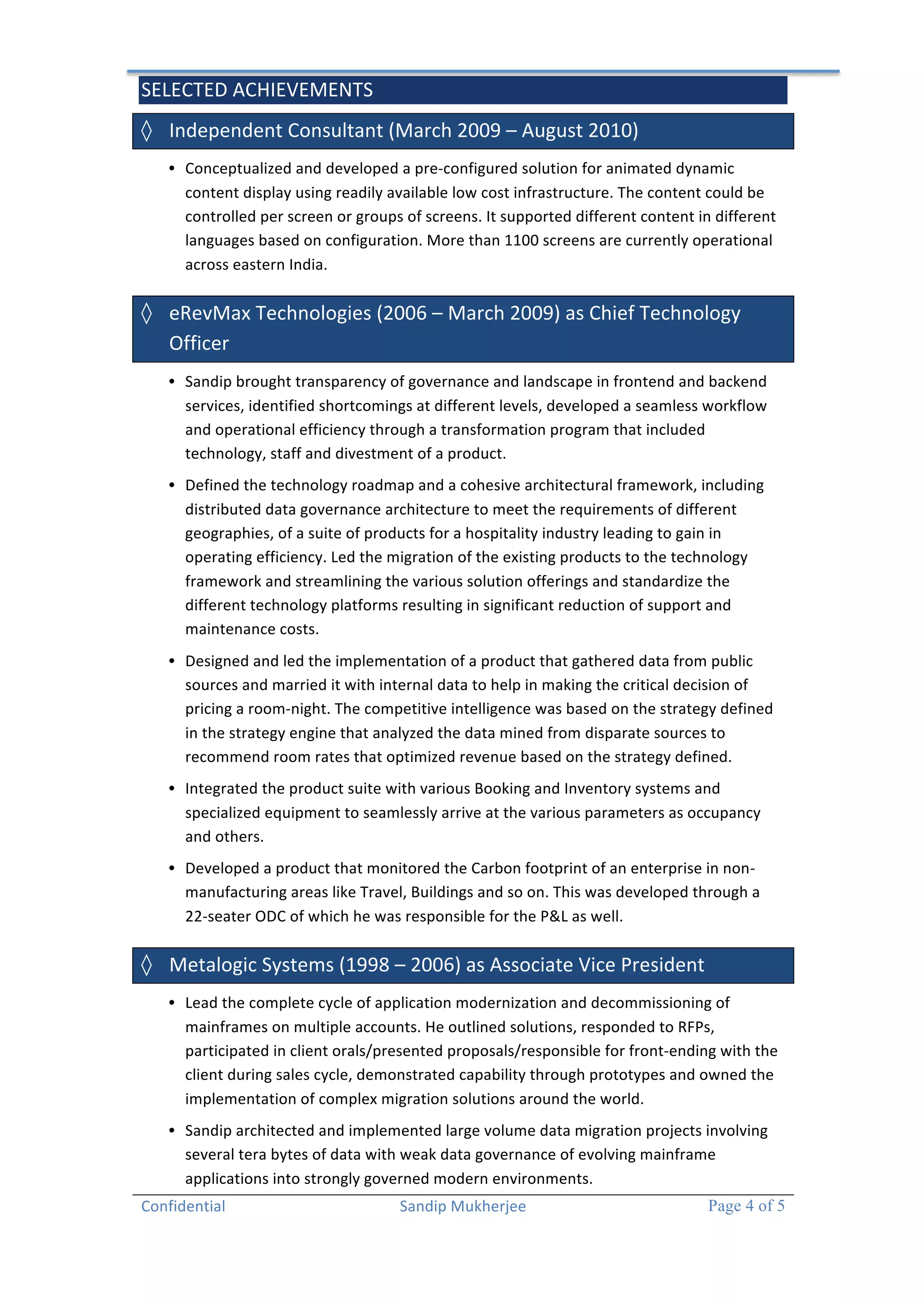 SELECTED 
ACHIEVEMENTS 
Confidential 
Sandip 
Mukherjee 
Page 4 of 5 
◊ Independent 
Consultant 
(March 
2009 
– 
August 
2010) 
• Conceptualized 
and 
developed 
a 
pre-­‐configured 
solution 
for 
animated 
dynamic 
content 
display 
using 
readily 
available 
low 
cost 
infrastructure. 
The 
content 
could 
be 
controlled 
per 
screen 
or 
groups 
of 
screens. 
It 
supported 
different 
content 
in 
different 
languages 
based 
on 
configuration. 
More 
than 
1100 
screens 
are 
currently 
operational 
across 
eastern 
India. 
◊ eRevMax 
Technologies 
(2006 
– 
March 
2009) 
as 
Chief 
Technology 
Officer 
• Sandip 
brought 
transparency 
of 
governance 
and 
landscape 
in 
frontend 
and 
backend 
services, 
identified 
shortcomings 
at 
different 
levels, 
developed 
a 
seamless 
workflow 
and 
operational 
efficiency 
through 
a 
transformation 
program 
that 
included 
technology, 
staff 
and 
divestment 
of 
a 
product. 
• Defined 
the 
technology 
roadmap 
and 
a 
cohesive 
architectural 
framework, 
including 
distributed 
data 
governance 
architecture 
to 
meet 
the 
requirements 
of 
different 
geographies, 
of 
a 
suite 
of 
products 
for 
a 
hospitality 
industry 
leading 
to 
gain 
in 
operating 
efficiency. 
Led 
the 
migration 
of 
the 
existing 
products 
to 
the 
technology 
framework 
and 
streamlining 
the 
various 
solution 
offerings 
and 
standardize 
the 
different 
technology 
platforms 
resulting 
in 
significant 
reduction 
of 
support 
and 
maintenance 
costs. 
• Designed 
and 
led 
the 
implementation 
of 
a 
product 
that 
gathered 
data 
from 
public 
sources 
and 
married 
it 
with 
internal 
data 
to 
help 
in 
making 
the 
critical 
decision 
of 
pricing 
a 
room-­‐night. 
The 
competitive 
intelligence 
was 
based 
on 
the 
strategy 
defined 
in 
the 
strategy 
engine 
that 
analyzed 
the 
data 
mined 
from 
disparate 
sources 
to 
recommend 
room 
rates 
that 
optimized 
revenue 
based 
on 
the 
strategy 
defined. 
• Integrated 
the 
product 
suite 
with 
various 
Booking 
and 
Inventory 
systems 
and 
specialized 
equipment 
to 
seamlessly 
arrive 
at 
the 
various 
parameters 
as 
occupancy 
and 
others. 
• Developed 
a 
product 
that 
monitored 
the 
Carbon 
footprint 
of 
an 
enterprise 
in 
non-­‐ 
manufacturing 
areas 
like 
Travel, 
Buildings 
and 
so 
on. 
This 
was 
developed 
through 
a 
22-­‐seater 
ODC 
of 
which 
he 
was 
responsible 
for 
the 
P&L 
as 
well. 
◊ Metalogic 
Systems 
(1998 
– 
2006) 
as 
Associate 
Vice 
President 
• Lead 
the 
complete 
cycle 
of 
application 
modernization 
and 
decommissioning 
of 
mainframes 
on 
multiple 
accounts. 
He 
outlined 
solutions, 
responded 
to 
RFPs, 
participated 
in 
client 
orals/presented 
proposals/responsible 
for 
front-­‐ending 
with 
the 
client 
during 
sales 
cycle, 
demonstrated 
capability 
through 
prototypes 
and 
owned 
the 
implementation 
of 
complex 
migration 
solutions 
around 
the 
world. 
• Sandip 
architected 
and 
implemented 
large 
volume 
data 
migration 
projects 
involving 
several 
tera 
bytes 
of 
data 
with 
weak 
data 
governance 
of 
evolving 
mainframe 
applications 
into 
strongly 
governed 
modern 
environments. 
 