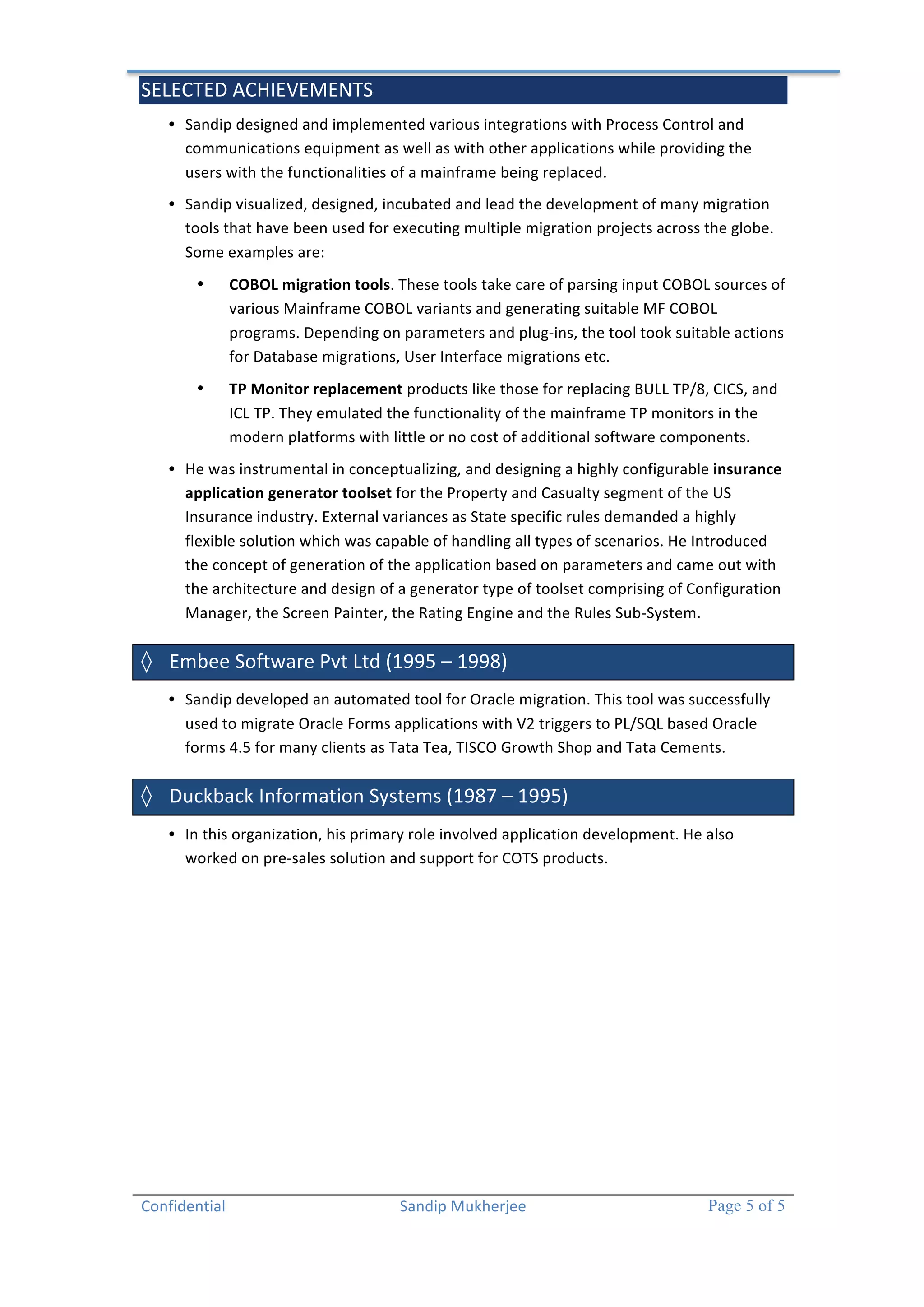 SELECTED 
ACHIEVEMENTS 
• Sandip 
designed 
and 
implemented 
various 
integrations 
with 
Process 
Control 
and 
communications 
equipment 
as 
well 
as 
with 
other 
applications 
while 
providing 
the 
users 
with 
the 
functionalities 
of 
a 
mainframe 
being 
replaced. 
• Sandip 
visualized, 
designed, 
incubated 
and 
lead 
the 
development 
of 
many 
migration 
tools 
that 
have 
been 
used 
for 
executing 
multiple 
migration 
projects 
across 
the 
globe. 
Some 
examples 
are: 
Confidential 
Sandip 
Mukherjee 
Page 5 of 5 
• COBOL 
migration 
tools. 
These 
tools 
take 
care 
of 
parsing 
input 
COBOL 
sources 
of 
various 
Mainframe 
COBOL 
variants 
and 
generating 
suitable 
MF 
COBOL 
programs. 
Depending 
on 
parameters 
and 
plug-­‐ins, 
the 
tool 
took 
suitable 
actions 
for 
Database 
migrations, 
User 
Interface 
migrations 
etc. 
• TP 
Monitor 
replacement 
products 
like 
those 
for 
replacing 
BULL 
TP/8, 
CICS, 
and 
ICL 
TP. 
They 
emulated 
the 
functionality 
of 
the 
mainframe 
TP 
monitors 
in 
the 
modern 
platforms 
with 
little 
or 
no 
cost 
of 
additional 
software 
components. 
• He 
was 
instrumental 
in 
conceptualizing, 
and 
designing 
a 
highly 
configurable 
insurance 
application 
generator 
toolset 
for 
the 
Property 
and 
Casualty 
segment 
of 
the 
US 
Insurance 
industry. 
External 
variances 
as 
State 
specific 
rules 
demanded 
a 
highly 
flexible 
solution 
which 
was 
capable 
of 
handling 
all 
types 
of 
scenarios. 
He 
Introduced 
the 
concept 
of 
generation 
of 
the 
application 
based 
on 
parameters 
and 
came 
out 
with 
the 
architecture 
and 
design 
of 
a 
generator 
type 
of 
toolset 
comprising 
of 
Configuration 
Manager, 
the 
Screen 
Painter, 
the 
Rating 
Engine 
and 
the 
Rules 
Sub-­‐System. 
◊ Embee 
Software 
Pvt 
Ltd 
(1995 
– 
1998) 
• Sandip 
developed 
an 
automated 
tool 
for 
Oracle 
migration. 
This 
tool 
was 
successfully 
used 
to 
migrate 
Oracle 
Forms 
applications 
with 
V2 
triggers 
to 
PL/SQL 
based 
Oracle 
forms 
4.5 
for 
many 
clients 
as 
Tata 
Tea, 
TISCO 
Growth 
Shop 
and 
Tata 
Cements. 
◊ Duckback 
Information 
Systems 
(1987 
– 
1995) 
• In 
this 
organization, 
his 
primary 
role 
involved 
application 
development. 
He 
also 
worked 
on 
pre-­‐sales 
solution 
and 
support 
for 
COTS 
products. 
